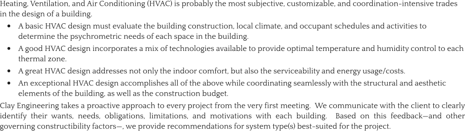 Heating, Ventilation, and Air Conditioning (HVAC) is probably the most subjective, customizable, and coordination-intensive trades in the design of a building.   •	A basic HVAC design must evaluate the building construction, local climate, and occupant schedules and activities to determine the psychrometric needs of each space in the building.   •	A good HVAC design incorporates a mix of technologies available to provide optimal temperature and humidity control to each thermal zone. •	A great HVAC design addresses not only the indoor comfort, but also the serviceability and energy usage/costs.   •	An exceptional HVAC design accomplishes all of the above while coordinating seamlessly with the structural and aesthetic elements of the building, as well as the construction budget. Clay Engineering takes a proactive approach to every project from the very first meeting.  We communicate with the client to clearly identify their wants, needs, obligations, limitations, and motivations with each building.  Based on this feedback—and other governing constructibility factors—, we provide recommendations for system type(s) best-suited for the project.