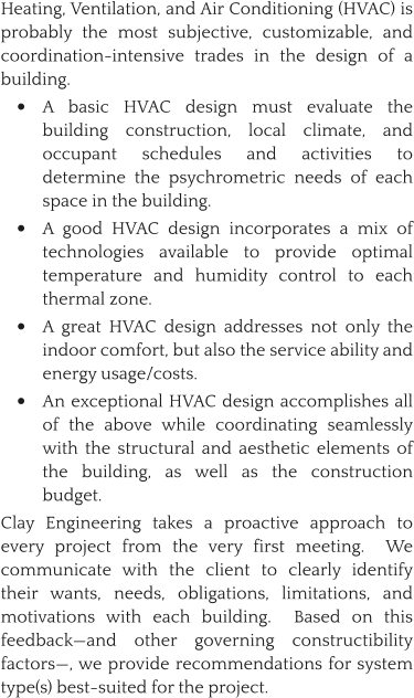 Heating, Ventilation, and Air Conditioning (HVAC) is probably the most subjective, customizable, and coordination-intensive trades in the design of a building.   •	A basic HVAC design must evaluate the building construction, local climate, and occupant schedules and activities to determine the psychrometric needs of each space in the building.   •	A good HVAC design incorporates a mix of technologies available to provide optimal temperature and humidity control to each thermal zone. •	A great HVAC design addresses not only the indoor comfort, but also the service ability and energy usage/costs.   •	An exceptional HVAC design accomplishes all of the above while coordinating seamlessly with the structural and aesthetic elements of the building, as well as the construction budget. Clay Engineering takes a proactive approach to every project from the very first meeting.  We communicate with the client to clearly identify their wants, needs, obligations, limitations, and motivations with each building.  Based on this feedback—and other governing constructibility factors—, we provide recommendations for system type(s) best-suited for the project.