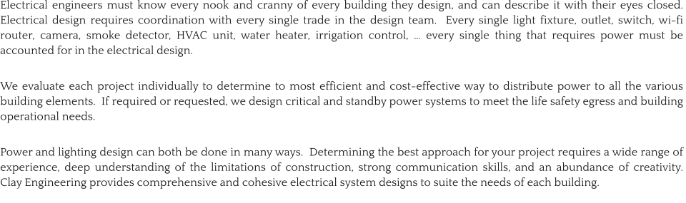 Electrical engineers must know every nook and cranny of every building they design, and can describe it with their eyes closed.  Electrical design requires coordination with every single trade in the design team.  Every single light fixture, outlet, switch, wi-fi router, camera, smoke detector, HVAC unit, water heater, irrigation control, … every single thing that requires power must be accounted for in the electrical design.    We evaluate each project individually to determine to most efficient and cost-effective way to distribute power to all the various building elements.  If required or requested, we design critical and standby power systems to meet the life safety egress and building operational needs.  Power and lighting design can both be done in many ways.  Determining the best approach for your project requires a wide range of experience, deep understanding of the limitations of construction, strong communication skills, and an abundance of creativity.  Clay Engineering provides comprehensive and cohesive electrical system designs to suite the needs of each building.