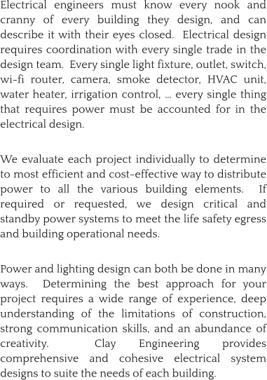 Electrical engineers must know every nook and cranny of every building they design, and can describe it with their eyes closed.  Electrical design requires coordination with every single trade in the design team.  Every single light fixture, outlet, switch, wi-fi router, camera, smoke detector, HVAC unit, water heater, irrigation control, … every single thing that requires power must be accounted for in the electrical design.    We evaluate each project individually to determine to most efficient and cost-effective way to distribute power to all the various building elements.  If required or requested, we design critical and standby power systems to meet the life safety egress and building operational needs.  Power and lighting design can both be done in many ways.  Determining the best approach for your project requires a wide range of experience, deep understanding of the limitations of construction, strong communication skills, and an abundance of creativity.  Clay Engineering provides comprehensive and cohesive electrical system designs to suite the needs of each building.