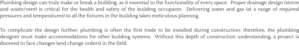 Plumbing design can truly make or break a building, as it essential to the functionality of every space.  Proper drainage design (storm and waste/vent) is critical for the health and safety of the building occupants.  Delivering water and gas (at a range of required pressures and temperatures) to all the fixtures in the building takes meticulous planning.   To complicate the design further, plumbing is often the first trade to be installed during construction; therefore, the plumbing designer must make accommodations for other building systems.  Without this depth of construction understanding, a project is doomed to face changes (and change orders) in the field.