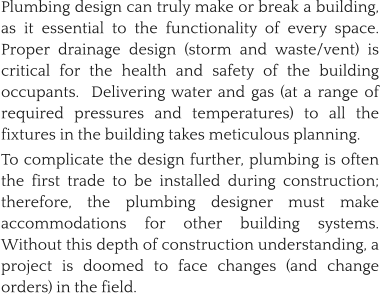 Plumbing design can truly make or break a building, as it essential to the functionality of every space.  Proper drainage design (storm and waste/vent) is critical for the health and safety of the building occupants.  Delivering water and gas (at a range of required pressures and temperatures) to all the fixtures in the building takes meticulous planning.   To complicate the design further, plumbing is often the first trade to be installed during construction; therefore, the plumbing designer must make accommodations for other building systems.  Without this depth of construction understanding, a project is doomed to face changes (and change orders) in the field.