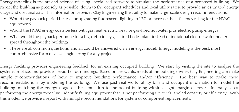 Energy modeling is the art and science of using specialized software to simulate the performance of a proposed building.  We model the building as precisely as possible, down to the occupant schedules and local utility rates, to provide an estimated energy usage and cost analysis.  This information provides Clay Engineering the ability to make large-scale design recommendations.   •	Would the payback period be less for upgrading fluorescent lighting to LED or increase the efficiency rating for the HVAC equipment? •	Would the HVAC energy costs be less with gas heat, electric heat, or gas-fired hot water plus electric pump energy? •	What would the payback period be for a high-efficiency gas-fired boiler plant instead of individual electric water heaters spread throughout the building? •	These are all common questions, and all could be answered via an energy model.  Energy modeling is the best, most comprehensive form of value engineering for any project.  Energy Auditing provides engineering feedback for an existing occupied building.  We start by visiting the site to analyze the systems in place, and provide a report of our findings.  Based on the wants/needs of the building owner, Clay Engineering can make simple recommendations of how to improve building performance and/or efficiency.  The best way to make these recommendations is by modeling the building.  We use past real-world utility bills and occupant information to model the building, matching the energy usage of the simulation to the actual building within a tight margin of error.  In many cases, performing the energy model will identify failing equipment that is not performing up to it’s labeled capacity or efficiency.  With this model, we provide a report with multiple recommendations for system or component replacements.