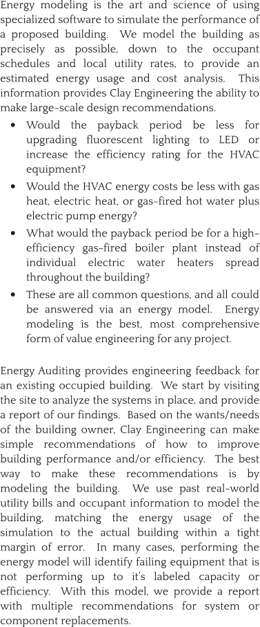 Energy modeling is the art and science of using specialized software to simulate the performance of a proposed building.  We model the building as precisely as possible, down to the occupant schedules and local utility rates, to provide an estimated energy usage and cost analysis.  This information provides Clay Engineering the ability to make large-scale design recommendations.   •	Would the payback period be less for upgrading fluorescent lighting to LED or increase the efficiency rating for the HVAC equipment? •	Would the HVAC energy costs be less with gas heat, electric heat, or gas-fired hot water plus electric pump energy? •	What would the payback period be for a high-efficiency gas-fired boiler plant instead of individual electric water heaters spread throughout the building? •	These are all common questions, and all could be answered via an energy model.  Energy modeling is the best, most comprehensive form of value engineering for any project. Energy Auditing provides engineering feedback for an existing occupied building.  We start by visiting the site to analyze the systems in place, and provide a report of our findings.  Based on the wants/needs of the building owner, Clay Engineering can make simple recommendations of how to improve building performance and/or efficiency.  The best way to make these recommendations is by modeling the building.  We use past real-world utility bills and occupant information to model the building, matching the energy usage of the simulation to the actual building within a tight margin of error.  In many cases, performing the energy model will identify failing equipment that is not performing up to it’s labeled capacity or efficiency.  With this model, we provide a report with multiple recommendations for system or component replacements.